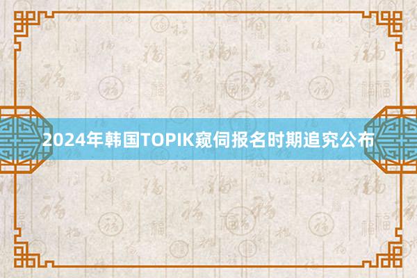 2024年韩国TOPIK窥伺报名时期追究公布