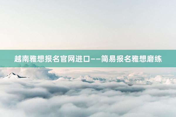 越南雅想报名官网进口——简易报名雅想磨练