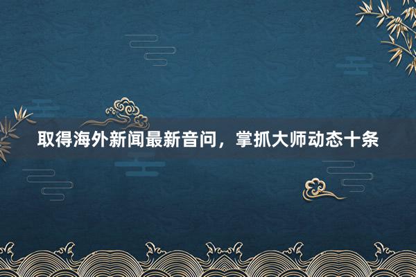 取得海外新闻最新音问，掌抓大师动态十条