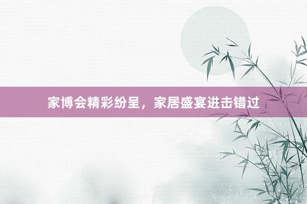 家博会精彩纷呈，家居盛宴进击错过