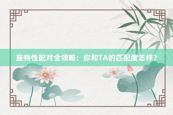 座特性配对全领略：你和TA的匹配度怎样？