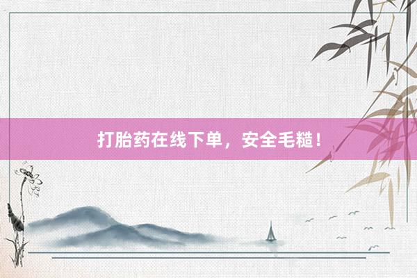 打胎药在线下单，安全毛糙！