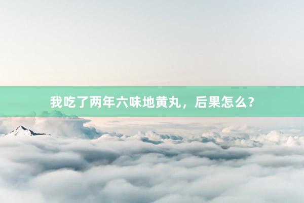 我吃了两年六味地黄丸，后果怎么？